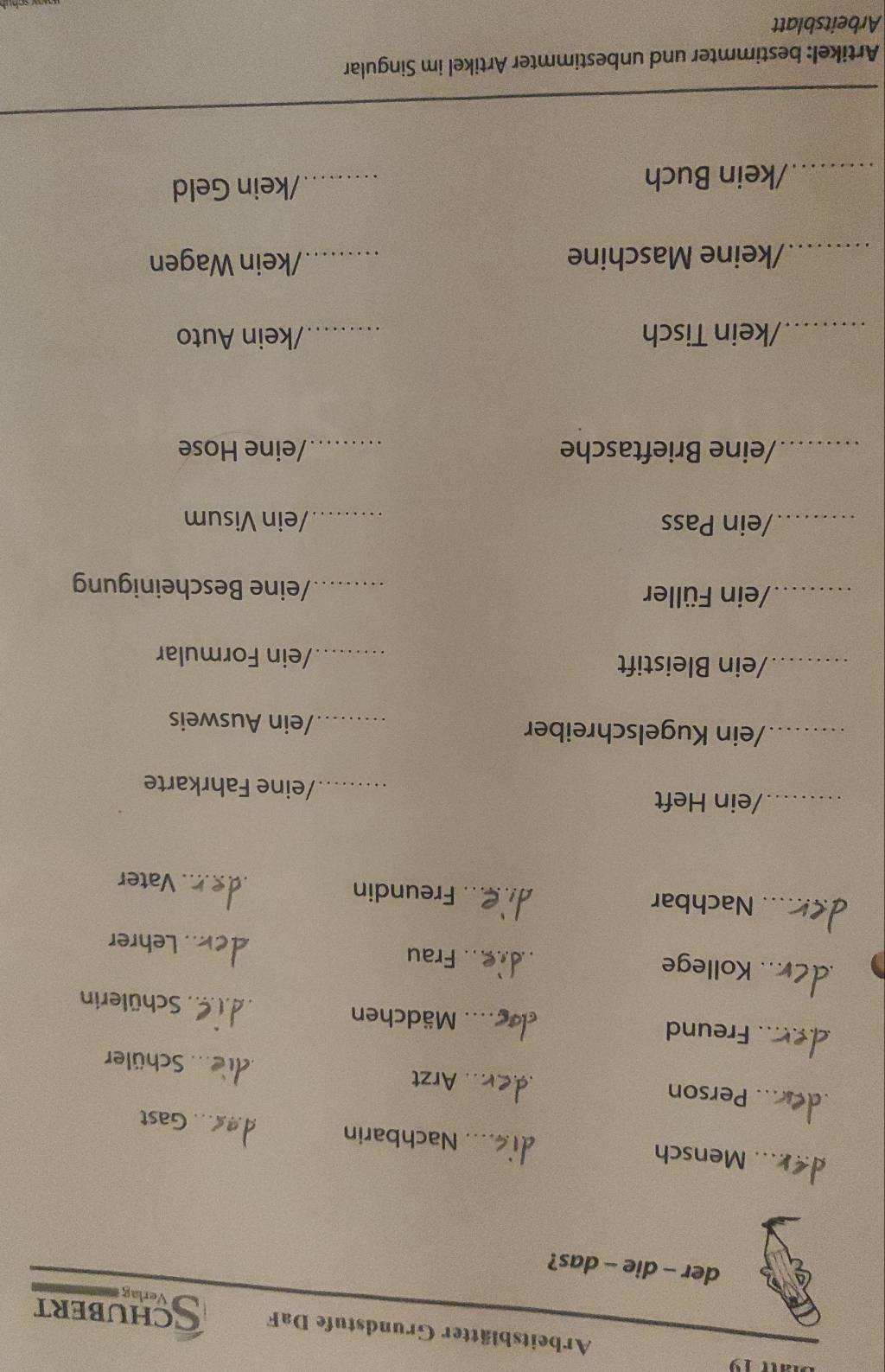 Arbeitsblätter Grundstufe DaF CHUBERT 
Verlag 
der - die - das? 
_Mensch _Nachbarin 
_Gast 
_Person _Arzt _Schüler 
_Freund __Mädchen _Schülerin 
_Kollege _Frau _Lehrer 
_Nachbar _Freundin _Vater 
_/ein Heft _/eine Fahrkarte 
_/ein Kugelschreiber _/ein Ausweis 
_/ein Bleistift _/ein Formular 
_/ein Füller _/eine Bescheinigung 
_/ein Pass _/ein Visum 
_/eine Brieftasche _/eine Hose 
_/kein Tisch _/kein Auto 
_ 
/keine Maschine _/kein Wagen 
/kein Buch 
_/kein Geld 
Artikel: bestimmter und unbestimmter Artikel im Singular 
Arbeitsblatt