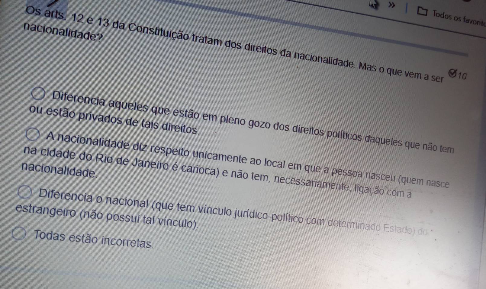 Todos os favorit
nacionalidade?
Os arts. 12 e 13 da Constituição tratam dos direitos da nacionalidade. Mas o que vem a ser
10
ou estão privados de tais direitos.
Diferencia aqueles que estão em pleno gozo dos direitos políticos daqueles que não tem
A nacionalidade diz respeito unicamente ao local em que a pessoa nasceu (quem nasce
nacionalidade.
na cidade do Rio de Janeiro é carioca) e não tem, necessariamente, ligação com a
Diferencia o nacional (que tem vínculo jurídico-político com determinado Estado) do 
estrangeiro (não possui tal vínculo).
Todas estão incorretas.