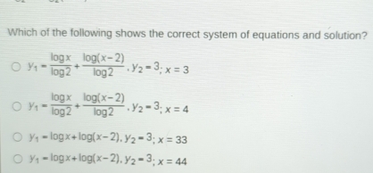 Which of the following shows the correct system of equations and solution?
y_1= log x/log 2 + (log (x-2))/log 2 , y_2=3; x=3
y_1= log x/log 2 + (log (x-2))/log 2 . y_2=3; x=4
y_1=log x+log (x-2), y_2=3; x=33
y_1=log x+log (x-2), y_2=3; x=44