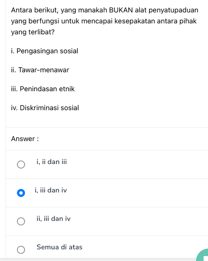 Antara berikut, yang manakah BUKAN alat penyatupaduan
yang berfungsi untuk mencapai kesepakatan antara pihak
yang terlibat?
i. Pengasingan sosial
ii. Tawar-menawar
iii. Penindasan etnik
iv. Diskriminasi sosial
Answer :
i, ii dan iii
i, iii dan iv
ii, iii dan iv
Semua di atas