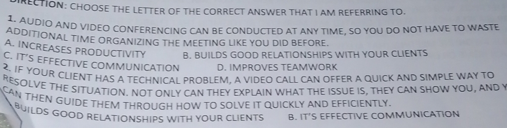 RECTION: CHOOSE THE LETTER OF THE CORRECT ANSWER THAT I AM REFERRING TO.
1. AUDIO AND VIDEO CONFERENCING CAN BE CONDUCTED AT ANY TIME, SO YOU DO NOT HAVE TO WASTE
ADDITIONAL TIME ORGANIZING THE MEETING LIKE YOU DID BEFORE.
A. INCREASES PRODUCTIVITY B. BUILDS GOOD RELATIONSHIPS WITH YOUR CLIENTS
C. IT’S EFFECTIVE COMMUNICATION D. IMPROVES TEAMWORK
2. IF YOUR CLIENT HAS A TECHNICAL PROBLEM, A VIDEO CALL CAN OFFER A QUICK AND SIMPLE WAY TO
RESOLVE THE SITUATION. NOT ONLY CAN THEY EXPLAIN WHAT THE ISSUE IS, THEY CAN SHOW YOU, AND Y
CAN THEN GUIDE THEM THROUGH HOW TO SOLVE IT QUICKLY AND EFFICIENTLY.
BUILDS GOOD RELATIONSHIPS WITH YOUR CLIENTS B. IT’S EFFECTIVE COMMUNICATION