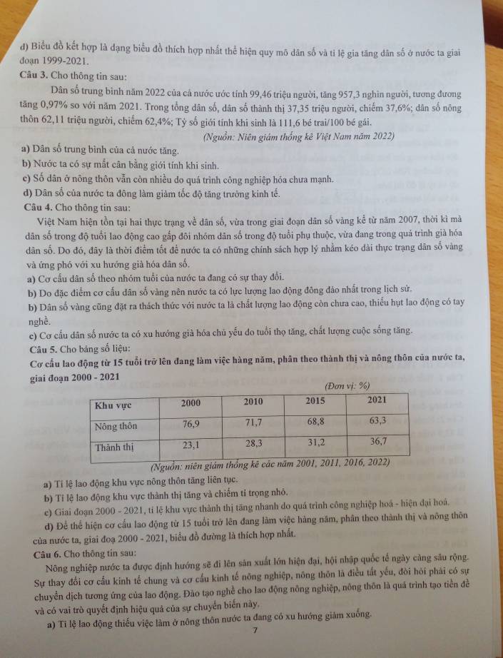 đ) Biểu đồ kết hợp là dạng biểu đồ thích hợp nhất thể hiện quy mô dân số và tỉ lệ gia tăng dân số ở nước ta giai
doạn 1999-2021.
Câu 3. Cho thông tin sau:
Dân số trung bình năm 2022 của cả nước ước tính 99,46 triệu người, tăng 957,3 nghìn người, tương đương
tăng 0,97% so với năm 2021. Trong tổng dân số, dân số thành thị 37,35 triệu người, chiếm 37,6%; dân số nông
thôn 62,11 triệu người, chiếm 62,4%; Tỷ số giới tính khi sinh là 111,6 bé trai/100 bé gái.
(Nguồn: Niên giám thống kê Việt Nam năm 2022)
a) Dân số trung bình của cả nước tăng.
b) Nước ta có sự mắt cân bằng giới tính khi sinh.
c) Số dân ở nông thôn vẫn côn nhiều do quá trình công nghiệp hóa chưa mạnh.
d) Dân số của nước ta đông làm giảm tốc độ tăng trưởng kinh tế.
Câu 4. Cho thông tin sau:
Việt Nam hiện tồn tại hai thực trạng về dân số, vừa trong giai đoạn dân số vàng kể từ năm 2007, thời kì mà
dân số trong độ tuổi lao động cao gắp đôi nhóm dân số trong độ tuổi phụ thuộc, vừa đang trong quá trình già hóa
dân số. Do đó, đây là thời điểm tốt đề nước ta có những chính sách hợp lý nhằm kéo dài thực trạng dân số vàng
và ứng phó với xu hướng giả hóa dân số,
a) Cơ cầu dân số theo nhóm tuổi của nước ta đang có sự thay đổi.
b) Do đặc điểm cơ cấu dân số vàng nên nước ta có lực lượng lao động đông đảo nhất trong lịch sử.
b) Dân số vàng cũng đặt ra thách thức với nước ta là chất lượng lao động còn chưa cao, thiếu hụt lao động có tay
nghề.
c) Cơ cầu dân số nước ta có xu hướng già hóa chủ yếu do tuổi thọ tăng, chất lượng cuộc sống tăng.
Câu 5. Cho bảng số liệu:
Cơ cầu lao động từ 15 tuổi trở lên đang làm việc hàng năm, phân theo thành thị và nông thôn của nước ta,
giai đoạn 2000 - 2021
vị: %)
(Nguồn:
a) Tí lệ lao động khu vực nông thôn tăng liên tục.
b) Tỉ lệ lao động khu vực thành thị tăng và chiếm tỉ trọng nhỏ.
c) Giai đoạn 2000 - 2021, tỉ lệ khu vực thành thị tăng nhanh do quá trình công nghiệp hoá - hiện đại hoá.
d) Để thể hiện cơ cấu lao động từ 15 tuổi trở lên đang làm việc hàng năm, phân theo thành thị và nông thôn
của nước ta, giai đoạ 2000 - 2021, biểu đồ đường là thích hợp nhất.
Câu 6. Cho thông tin sau:
Nông nghiệp nước ta được định hướng sẽ đi lên sản xuất lớn hiện đại, hội nhập quốc tế ngày càng sâu rộng.
Sự thay đổi cơ cấu kinh tế chung và cơ cấu kinh tế nõng nghiệp, nông thôn là điều tất yếu, đòi hỏi phải có sự
chuyển dịch tương ứng của lao động. Đào tạo nghề cho lao động nông nghiệp, nông thôn là quá trình tạo tiền đề
và có vai trò quyết định hiệu quả của sự chuyến biến này.
a) Ti lệ lao động thiếu việc làm ở nông thôn nước ta đang có xu hướng giảm xuống.
7