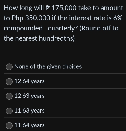 How long will P 175,000 take to amount
to Php 350,000 if the interest rate is 6%
compounded quarterly? (Round off to
the nearest hundredths)
None of the given choices
12.64 years
12.63 years
11.63 years
11.64 years