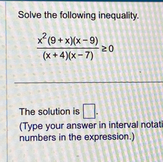 Solve the following inequality.
 (x^2(9+x)(x-9))/(x+4)(x-7) ≥ 0
The solution is □ . 
(Type your answer in interval notati 
numbers in the expression.)