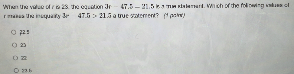 When the value of ris 23, the equation 3r-47.5=21.5 is a true statement. Which of the following values of
r makes the inequality 3r-47.5>21.5 a true statement? (1 point)
? 2.5
23
22
23.5