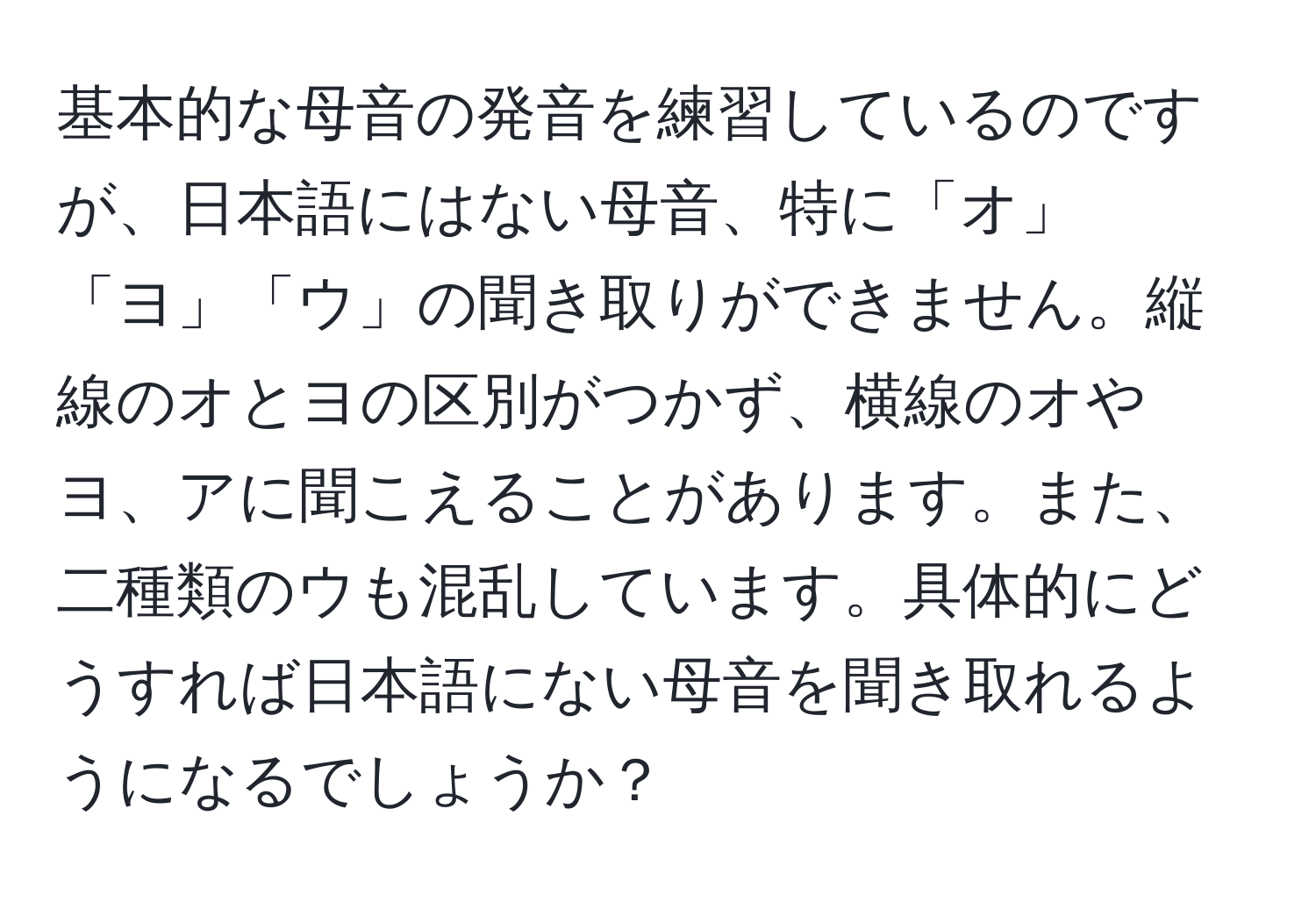 基本的な母音の発音を練習しているのですが、日本語にはない母音、特に「オ」「ヨ」「ウ」の聞き取りができません。縦線のオとヨの区別がつかず、横線のオやヨ、アに聞こえることがあります。また、二種類のウも混乱しています。具体的にどうすれば日本語にない母音を聞き取れるようになるでしょうか？