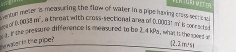 Assignm 
A venturi meter is measuring the flow of water in a pipe having cross-sectional D 
rea of 0.0038m^2 , a throat with cross-sectional area of ( .00031m^2 is connected 
he water in the pipe? to it. If the pressure difference is measured to be 2.4 kPa, what is the speed of 
(2.2 m/s)