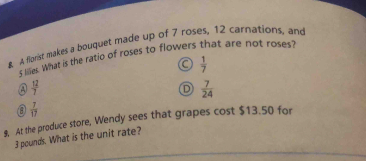 A florist makes a bouquet made up of 7 roses, 12 carnations, and
5 lilies. What is the ratio of roses to flowers that are not roses?
 1/7 
A  12/7 
D  7/24 
⑧  7/17 
9. At the produce store, Wendy sees that grapes cost $13.50 for
3 pounds. What is the unit rate?