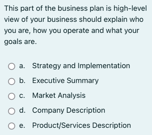 This part of the business plan is high-level
view of your business should explain who
you are, how you operate and what your
goals are.
a. Strategy and Implementation
b. Executive Summary
c. Market Analysis
d. Company Description
e. Product/Services Description