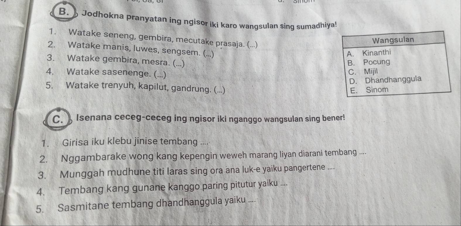 Jodhokna pranyatan ing ngisor iki karo wangsulan sing sumadhiya!
1. Watake seneng, gembira, mecutake prasaja. (...)
Wangsulan
2. Watake manis, luwes, sengsem. (...)
A. Kinanthi
3. Watake gembira, mesra. (...) B. Pocung
4. Watake sasenenge. (...)
C. Mijil
D. Dhandhanggula
5. Watake trenyuh, kapilut, gandrung. (...)
E. Sinom
C. ) Isenana ceceg-ceceg ing ngisor iki nganggo wangsulan sing bener!
1. Girisa iku klebu jinise tembang ....
2. Nggambarake wong kang kepengin weweh marang liyan diarani tembang ....
3. Munggah mudhune titi laras sing ora ana luk-e yaiku pangertene ....
4. Tembang kang gunane kanggo paring pitutur yaiku ....
5. Sasmitane tembang dhandhanggula yaiku ....