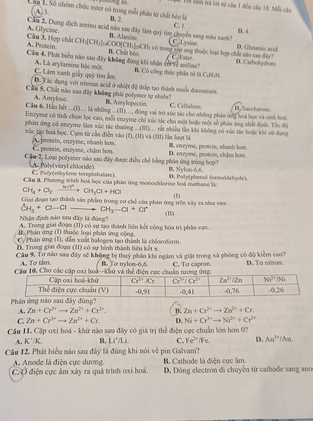 Thi sinh trả lời từ câu 1 đến câu 18. Mỗi cầu
Cầu 1. Số nhóm chức ester có trong mỗi phân tử chất béo là
A. 3. B. 2. C. 1.
Câu 2. Dung dịch amino acid nào sau đây làm quỳ tím chuyển sang màu xanh?
D. 4.
A. Glycine. B. Alanine. C. Lysine. D. Glutamic acid.
Câu 3. Hợp chất CH_3[CH_2] _14COO[CH_2]_29CH_3 có trong sáp ong thuộc loại hợp chất nào sau đây?
A. Protein. B. Chất béo. C.)Ester. D. Carbohydrate.
Câu 4. Phát biểu nào sau đây không đúng khi nhận xét về aniline?
A. Là arylamine bậc một. B. Có công thức phân tử là C₆H7N.
C. Làm xanh giấy quỳ tím ẩm.
D. Tác dụng với nitrous acid ở nhiệt độ thấp tạo thành muối diazonium.
Cầu 5. Chất nào sau đây không phải polymer tự nhiên?
A. Amylose. B. Amylopectin. C. Cellulose. D. Saccharose.
Câu 6. Hầu hết ...(I)… là những ...(II)…, đóng vai trò xúc tác cho những phản ứng hoá học và sinh hoá.
Enzyme có tính chọn lọc cao, mỗi enzyme chỉ xúc tác cho một hoặc một số phản ứng nhất định. Tốc độ
phàn ứng có enzyme làm xúc tác thường ...(Ill)….. rất nhiều lần khi không có xúc tác hoặc khi sử dụng
xúc tác hoá học. Cụm từ cần điền vào (I), (II) và (III) lần lượt là
A, protein, enzyme, nhanh hơn. B. enzyme, protein, nhanh hơn.
C. protein, enzyme, chậm hơn. D. enzyme, protein, chậm hơn.
Cậu 7. Loại polymer nào sau đây được điều chế bằng phản ứng trùng hợp?
A. Poly(vinyl chloride). B. Nylon-6,6.
C. Poly(ethylene terephthalate). D. Poly(phenol formaldehyde).
Câu 8. Phương trình hoá học của phản ứng monochlorine hoá methane là:
CH_4+Cl_2frac hnu /t° CH_3Cl+HCl
(I)
Giai đoạn tạo thành sản phẩm trong cơ chế của phản ứng trên xảy ra như sau:
dot CH_3+Cl-Cl
CH_3-Cl+Cl^- (II)
Nhận định nào sau đây là đúng?
A. Trong giai đoạn (II) có sự tạo thành liên kết cộng hóa trị phân cực.
B. Phản ứng (I) thuộc loại phản ứng cộng.
C. Phản ứng (I), dẫn xuất halogen tạo thành là chloroform.
D. Trong giai đoạn (II) có sự hình thành liên kết π.
Câu 9. Tợ nào sau đây sẽ không bị thuỷ phân khi ngâm và giặt trong xà phòng có độ kiểm cao?
A. Tơ tằm. C. Tơ capron. D. Tơ nitron.
B. Tơ nylon-6,6.
Câu 10. Cho các cặp oxi hoả - khử và thể điện cực chuẩn tương ứng:
Phản ứng nào sau đây đúng?
A. Zn+Cr^(3+)to Zn^(2+)+Cr^(2+). B. Zn+Cr^(2+)to Zn^(2+)+Cr.
C. Zn+Cr^(3+)to Zn^(2+)+Cr. D. Ni+Cr^(3+)to Ni^(2+)+Cr^(2+)
Câu 11. Cặp oxi hoá - khử nào sau đây có giá trị thế điện cực chuẩn lớn hơn 0?
A. K^+/K. B. Li^+/Li. C. Fe^(2+)/Fe. D. Au^(3+)/Au.
Câu 12. Phát biểu nào sau đây là đúng khi nói về pin Galvani?
A. Anode là điện cực dương. B. Cathode là điện cực âm.
C. Ở điện cực âm xảy ra quá trình oxi hoá.  D. Dòng electron di chuyển từ cathode sang ano