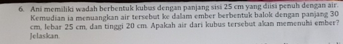 Ani memiliki wadah berbentuk kubus dengan panjang sisi 25 cm yang diisi penuh dengan air. 
Kemudian ia menuangkan air tersebut ke dalam ember berbentuk balok dengan panjang 30
cm, lebar 25 cm, dan tinggi 20 cm. Apakah air dari kubus tersebut akan memenuhi ember? 
Jelaskan.