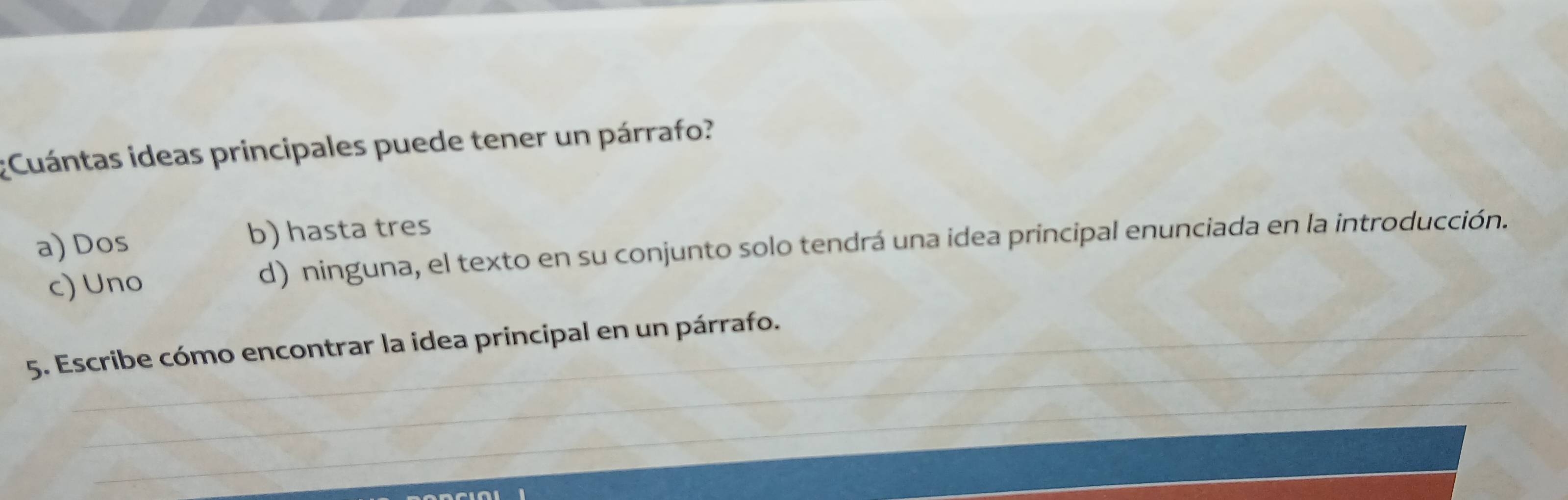 ¿Cuántas ideas principales puede tener un párrafo?
a) Dos b) hasta tres
c) Uno d) ninguna, el texto en su conjunto solo tendrá una idea principal enunciada en la introducción.
_
5. Escribe cómo encontrar la idea principal en un párrafo.
_