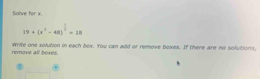 Solve for x.
19+(x^2-48)^ 7/2 =18
Write one solution in each box. You can add or remove boxes. If there are no solutions, 
remove all boxes.
B +