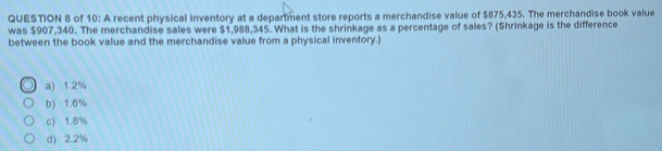 of 10: A recent physical inventory at a department store reports a merchandise value of $875,435. The merchandise book value
was $907,340. The merchandise sales were $1,988,345. What is the shrinkage as a percentage of sales? (Shrinkage is the difference
between the book value and the merchandise value from a physical inventory.)
a) 1.2%
b) 1.6%
c) 1.8%
d) 2.2%