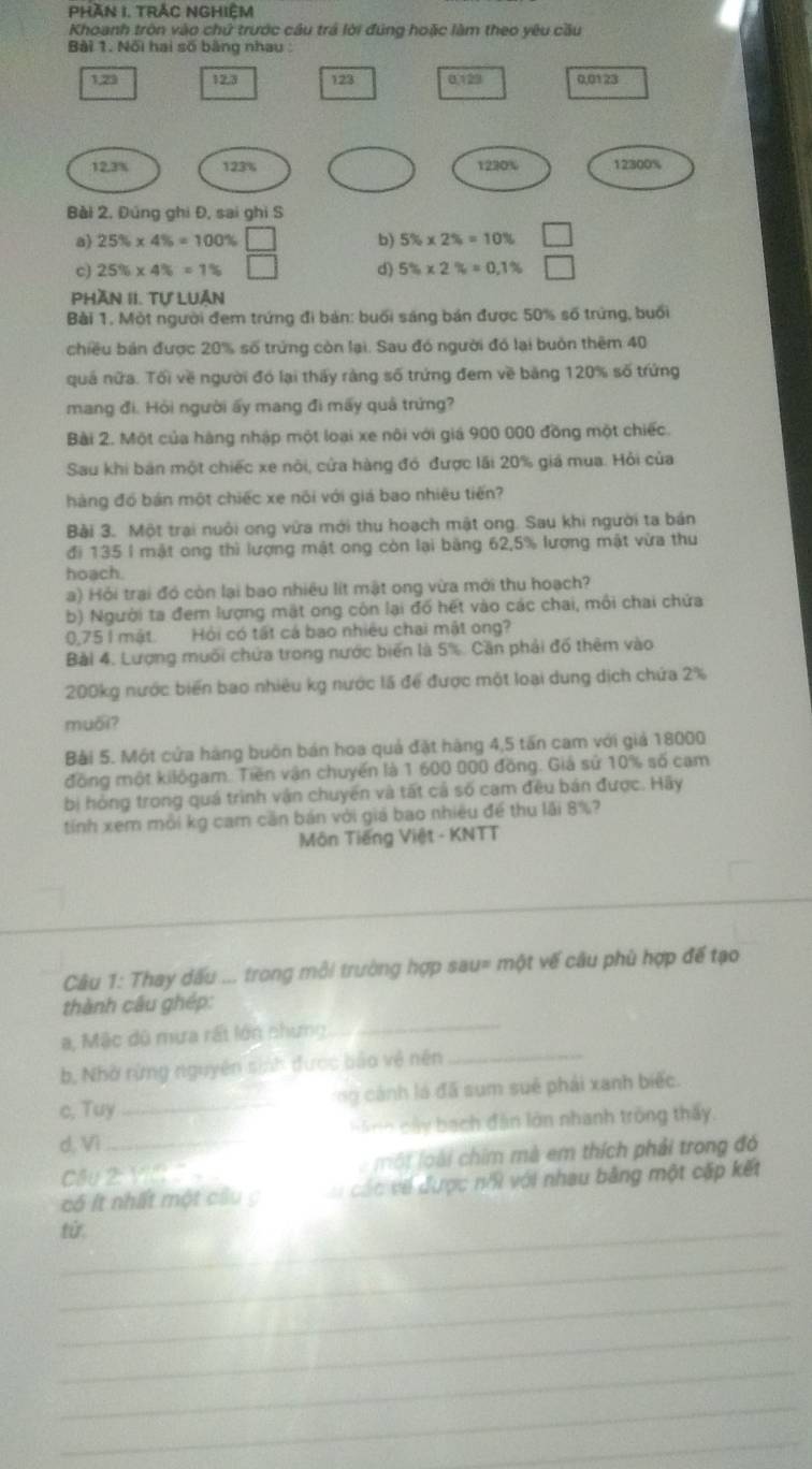 PHần I. TrắC NGHiệm
Khoanh tròn vào chứ trước cầu trá lời đúng hoặc làm theo yêu cầu
Bài 1. Nội hai số bằng nhau
1,23 12,3 123 0,129 0,0123
12.3% 123% 1230% 12300%
Bài 2, Đúng ghi Đ, sai ghi S
a) 25% * 4% =100% □ b) 5% * 2% =10%
c) 25% * 4% =1% d) 5% * 2% =0.1% □
Phần II. Tự LUân
Bài 1. Một người đem trứng đi bản: buổi sáng bản được 50% số trừng, buổi
chiều bản được 20% số trứng còn lại. Sau đó người đó lại buôn thêm 40
quá nữa. Tối về người đó lại thấy rằng số trứng đem về băng 120% số trứng
mang đi. Hỏi người ấy mang đi mấy quả trứng?
Bài 2. Một của hàng nhập một loại xe nôi với giá 900 000 đồng một chiếc
Sau khi bản một chiếc xe nôi, cửa hàng đó được lãi 20% giá mua. Hỏi của
hàng đồ bán một chiếc xe nôi với giá bao nhiêu tiến?
Bài 3. Một trại nuôi ong vừa mới thu hoạch mật ong. Sau khi người ta bán
đi 135 l mật ong thì lượng mật ong còn lại băng 62,5% lượng mật vừa thu
hoach.
a) Hỏi trai đó còn lại bao nhiều lít mật ong vừa mới thu hoạch?
b) Người ta đem lượng mặt ong còn lại đổ hết vào các chai, môi chai chứa
0,75 l mật. Hỏi có tất cá bao nhiều chai mật ong?
Bài 4. Lượng muối chứa trong nước biến là 5%. Cần phải đổ thêm vào
200kg nước biển bao nhiêu kg nước lã để được một loại dung dịch chứa 2%
muối?
Bài 5. Một cửa hàng buôn bán hoa quả đặt hàng 4,5 tấn cam với giả 18000
đồng một kilôgam. Tiền vận chuyến là 1 600 000 đồng. Giả sử 10% số cam
bị hỏng trong quá trình vận chuyển và tất cả số cam đều bán được. Hãy
tính xem mỗi kg cam cần bán với giả bao nhiêu để thu lãi 8%?
Môn Tiếng Việt - KNTT
Câu 1: Thay dấu ... trong mỗi trường hợp sau= một vế câu phù hợp đế tạo
thành câu ghép:
a, Mặc đô mưa rất lớn chưng
_
b, Nhờ rừng nguyên sinh được bảo vệ nên
_
c, Tuy _ng cánh là đã sum sué phải xanh biếc.
d, Vì_  hi  h   â y bạch đân lớn nhanh trông thấy.
Cầu 21% là một loài chim mà em thích phải trong đó
có ít nhất một cầu g   các về được nh với nhau bảng một cặp kết
_tử
_
_
_
_
_
_