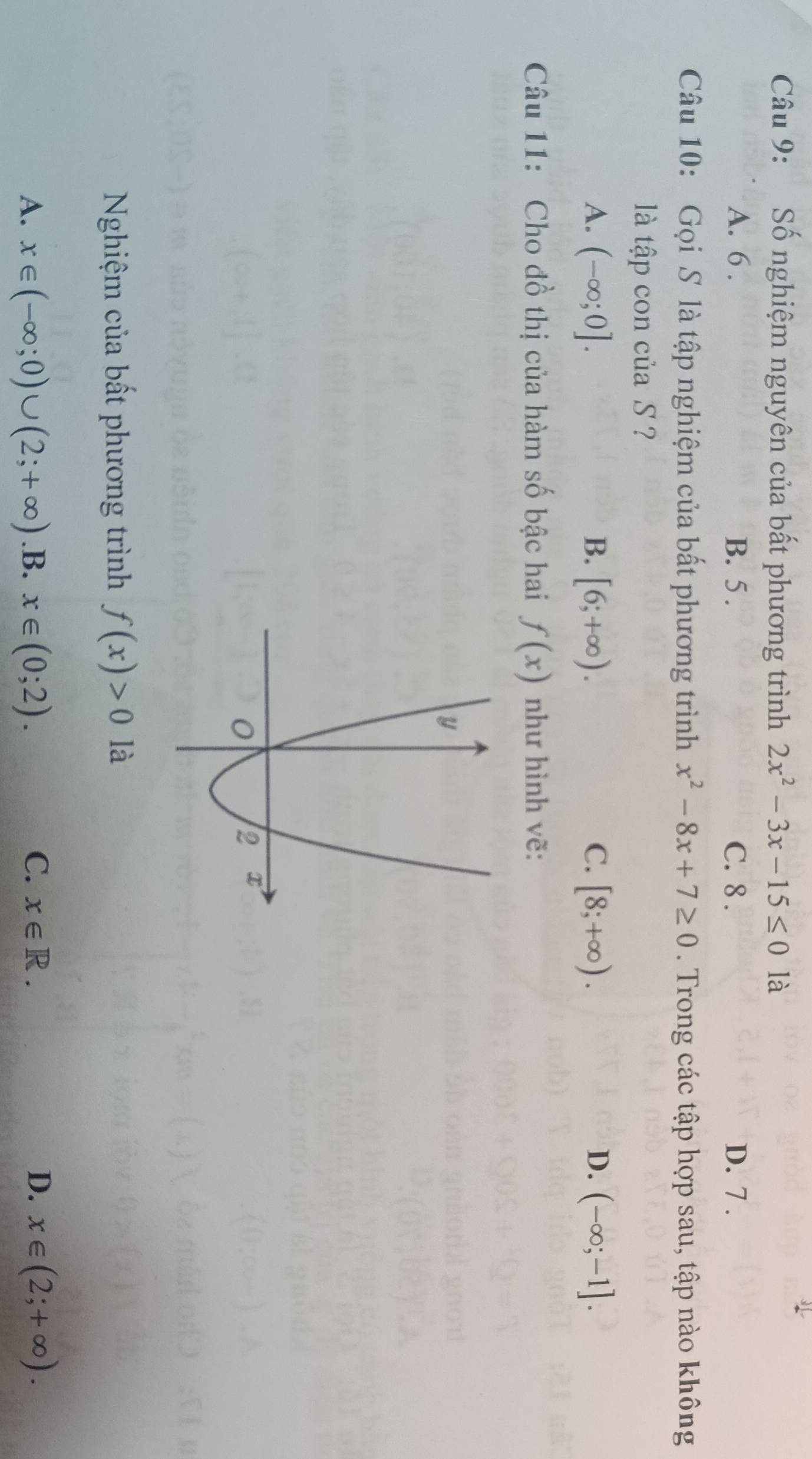 Số nghiệm nguyên của bất phương trình 2x^2-3x-15≤ 0 là
A. 6. B. 5. C. 8. D. 7.
Câu 10: Gọi S là tập nghiệm của bất phương trình x^2-8x+7≥ 0. Trong các tập hợp sau, tập nào không
là tập con của S ?
A. (-∈fty ;0]. B. [6;+∈fty ). C. [8;+∈fty ). D. (-∈fty ;-1]. 
Câu 11: Cho đồ thị của hàm số bậc hai f(x) như hình vẽ:
Nghiệm của bất phương trình f(x)>0 là
A. x∈ (-∈fty ;0)∪ (2;+∈fty ) .B. x∈ (0;2). C. x∈ R. D. x∈ (2;+∈fty ).