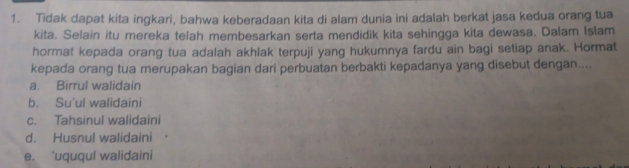 Tidak dapat kita ingkari, bahwa keberadaan kita di alam dunia ini adalah berkat jasa kedua orang tua
kita. Selain itu mereka telah membesarkan serta mendidik kita sehingga kita dewasa. Dalam Islam
hormat kepada orang tua adalah akhlak terpuji yang hukumnya fardu ain bagi setiap anak. Hormat
kepada orang tua merupakan bagian dari perbuatan berbakti kepadanya yang disebut dengan....
a. Birrul walidain
b. Su'ul walidaini
c. Tahsinul walidaini
d. Husnul walidaini
e. ‘uququl walidaini