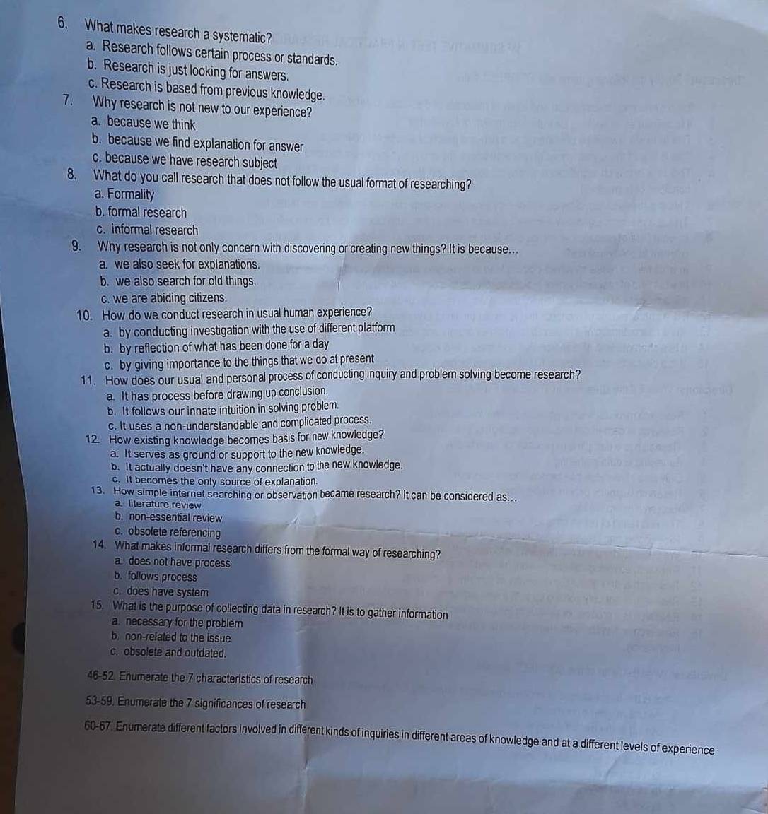What makes research a systematic?
a. Research follows certain process or standards.
b. Research is just looking for answers.
c. Research is based from previous knowledge.
7. Why research is not new to our experience?
a. because we think
b. because we find explanation for answer
c. because we have research subject
8. What do you call research that does not follow the usual format of researching?
a. Formality
b. formal research
c. informal research
9. Why research is not only concern with discovering or creating new things? It is because...
a. we also seek for explanations.
b. we also search for old things.
c. we are abiding citizens.
10. How do we conduct research in usual human experience?
a. by conducting investigation with the use of different platform
b. by reflection of what has been done for a day
c. by giving importance to the things that we do at present
11. How does our usual and personal process of conducting inquiry and problem solving become research?
a. It has process before drawing up conclusion.
b. It follows our innate intuition in solving problem.
c. It uses a non-understandable and complicated process.
12. How existing knowledge becomes basis for new knowledge?
a. It serves as ground or support to the new knowledge.
b. It actually doesn't have any connection to the new knowledge.
c. It becomes the only source of explanation.
13. How simple internet searching or observation became research? It can be considered as...
a. literature review
b. non-essential review
c.obsolete referencing
14. What makes informal research differs from the formal way of researching?
a does not have process
b.follows process
c. does have system
15. What is the purpose of collecting data in research? It is to gather information
a. necessary for the problem
b. non-related to the issue
c. obsolete and outdated.
46-52. Enumerate the 7 characteristics of research
53-59. Enumerate the 7 significances of research
60-67. Enumerate different factors involved in different kinds of inquiries in different areas of knowledge and at a different levels of experience