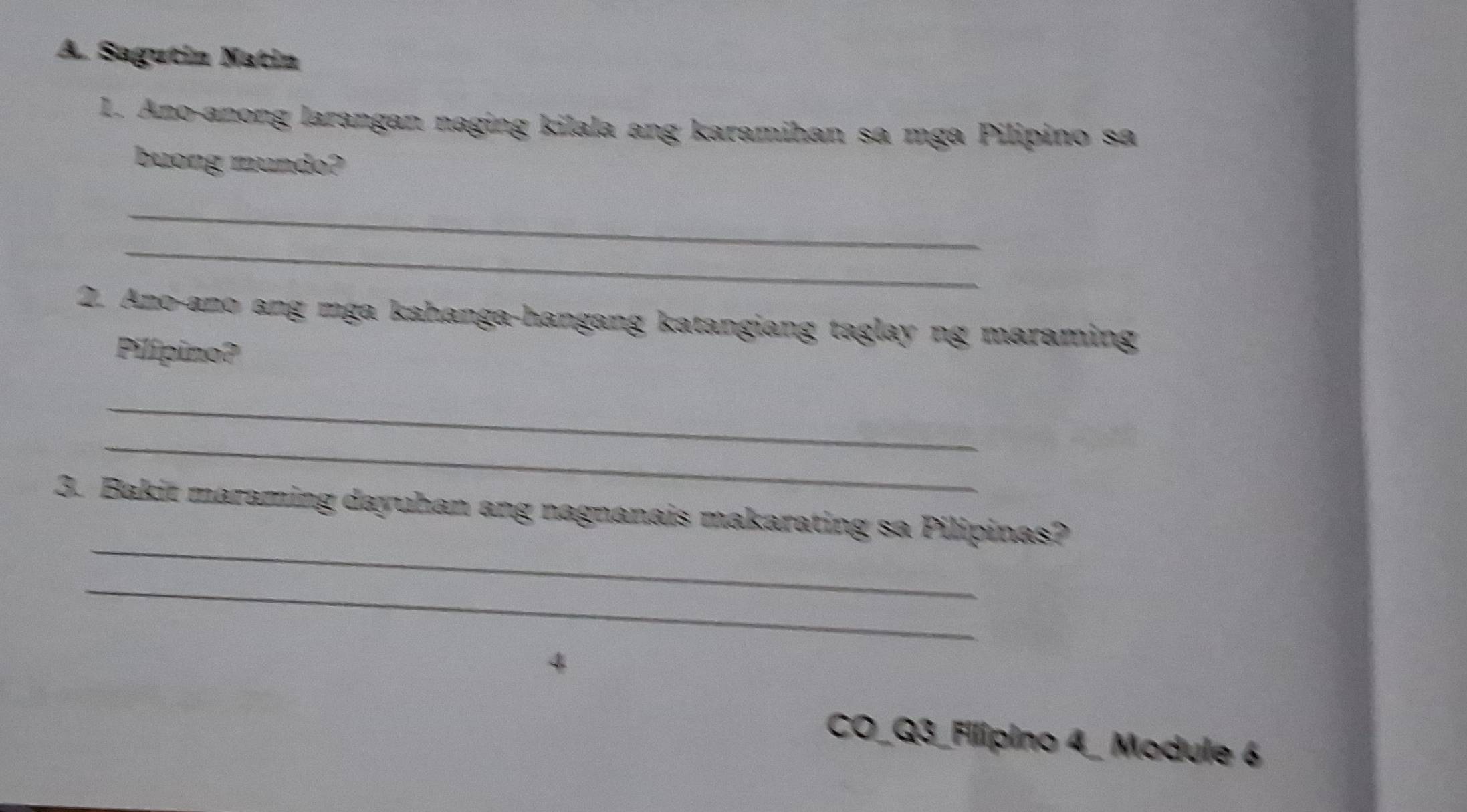 Sagutin Natin 
1. Ano-anong larangan naging kilala ang karamihan sa mga Pilipino sa 
buong mundo? 
_ 
_ 
2. Ano-ano ang mga kahanga-hangang katangiang taglay ng maraming 
Pilípino? 
_ 
_ 
_ 
3. Bakit maraming dayuhan ang nagnanais makarating sa Pilipinas? 
_ 
4 
CO_Q3_Filipino 4_ Module 6