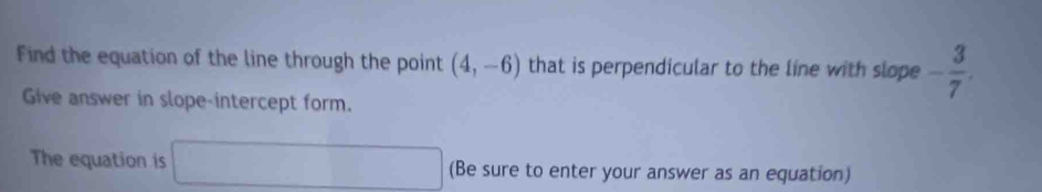 Find the equation of the line through the point (4,-6) that is perpendicular to the line with slope - 3/7 . 
Give answer in slope-intercept form. 
The equation is □ (Be sure to enter your answer as an equation)