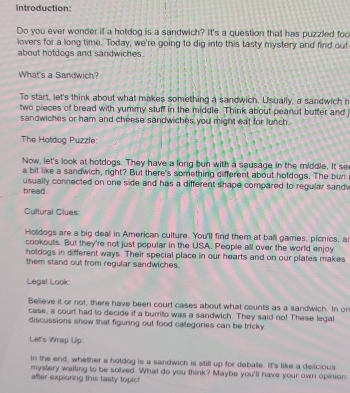 Introduction: 
Do you ever wonder if a hotdog is a sandwich? It's a question that has puzzled foc 
lovers for a long time. Today, we're going to dig into this tasty mystery and find out 
about hotdogs and sandwiches. 
What's a Sandwich? 
To start, let's think about what makes something a sandwich. Usually, a sandwich h 
two pieces of bread with yummy stuff in the middle. Think about peanut butter and 
sandwiches or ham and cheese sandwiches you might eat for lunch . 
The Hotdog Puzzle: 
Now, let's look at hotdogs. They have a long bun with a sausage in the middle. It se 
a bit like a sandwich, right? But there's something different about hotdogs. The bun 
usually connected on one side and has a different shape compared to regular sand 
bread. 
Cultural Clues: 
Holdogs are a big deall in American culture. You'll find them at ball games, picnics, ar 
cookouts. But they're not just popular in the USA. People all over the world enjoy 
hotdogs in different ways. Their special place in our hearts and on our plates makes 
them stand out from regular sandwiches. 
Legal Look 
Believe it or not, there have been court cases about what counts as a sandwich. In or 
case, a court had to decide if a burrito was a sandwich. They said no! These legal 
discussions show that figuring out food categories can be tricky. 
Let's Wrap Up: 
in the end, whether a hotdog is a sandwich is still up for debate. It's like a delicious 
mystery waiting to be solved. What do you think? Maybe you'll have your own opinion 
after exploning this tasty topic!