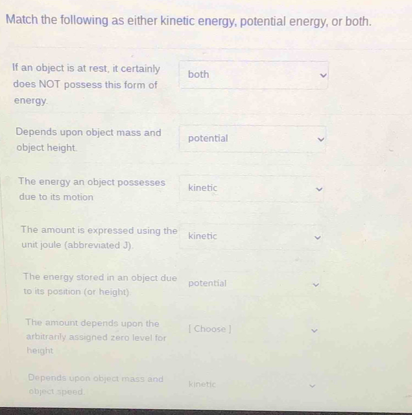 Match the following as either kinetic energy, potential energy, or both. 
If an object is at rest, it certainly both 
does NOT possess this form of 
energy. 
Depends upon object mass and potential 
object height. 
The energy an object possesses kinetic 
due to its motion 
The amount is expressed using the kinetic 
unit joule (abbreviated J). 
The energy stored in an object due potential 
to its position (or height). 
The amount depends upon the [ Choose ] 
arbitrarily assigned zero level for 
height 
Depends upon object mass and kinetic 
object speed.