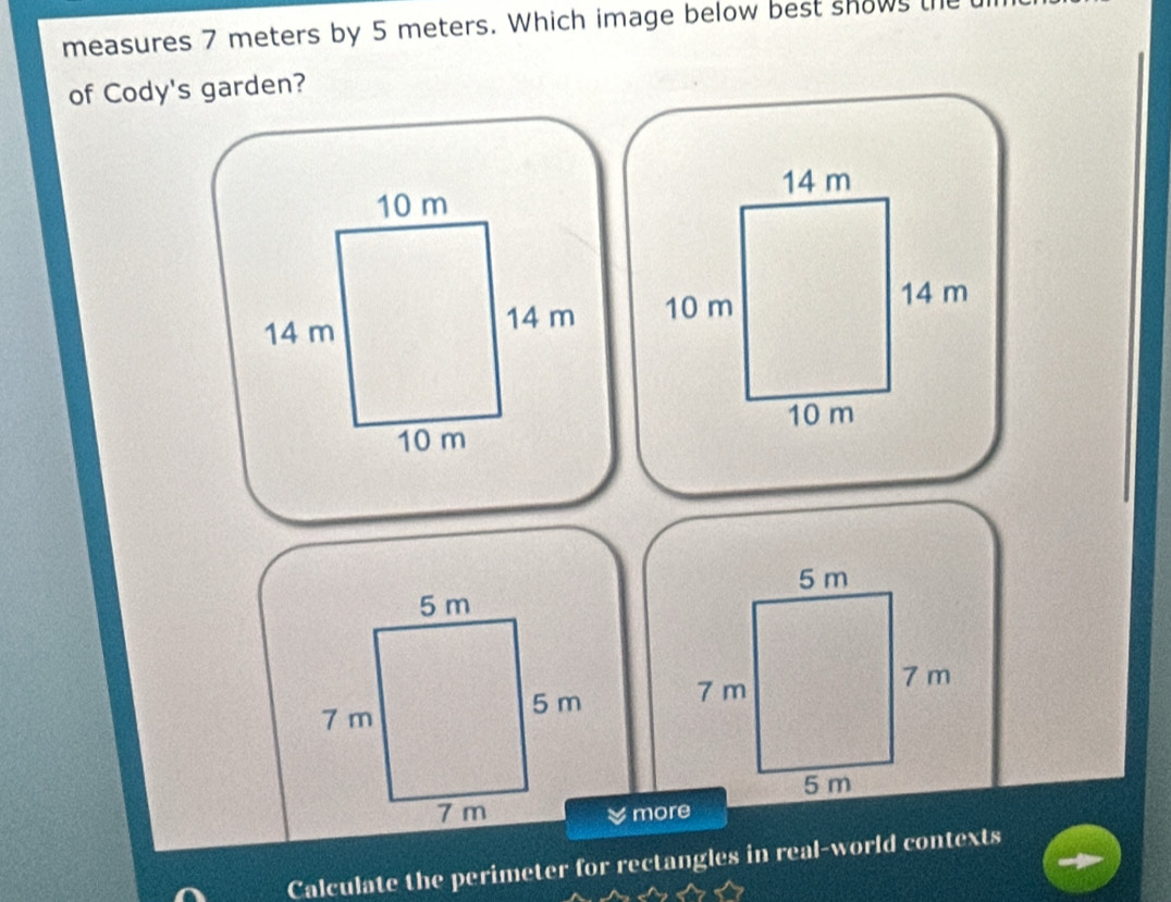 measures 7 meters by 5 meters. Which image below best shows l 
of Cody's garden?
14 m
10 m
14 m
10 m

more 
Calculate the perimeter for rectangles in real-world contexts