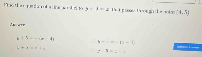 Find the equation of a line parallel to y+9=x that passes through the point (4,5). 
Answer
y+5=-(x+4)
y-5=-(x-4)
y+5=x+4
Suhmit Answer
y-5=x-4