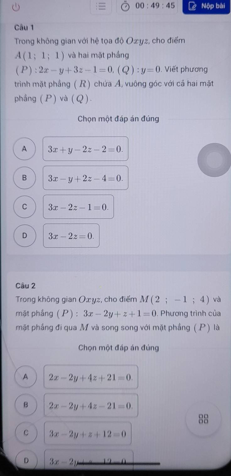 00:49:45 Nộp bài
Câu 1
Trong không gian với hệ tọa độ Oxyz, cho điểm
A(1;1;1) và hai mặt phẳng
(P):2x-y+3z-1=0, (Q):y=0. Viết phương
trình mặt phẳng ( R) chứa A, vuông góc với cá hai mặt
phẳng (P) và (Q).
Chọn một đáp án đúng
A 3x+y-2z-2=0.
B 3x-y+2z-4=0.
C 3x-2z-1=0.
D 3x-2z=0. 
Câu 2
Trong không gian Oxyz, cho điểm M(2;-1;4) và
mặt phầng (P): 3x-2y+z+1=0. Phương trình của
mặt phầng đi qua M và song song với mặt phẳng (P) là
Chọn một đáp án đúng
A 2x-2y+4z+21=0.
B 2x-2y+4z-21=0. 
□□
□□
C 3x-2y+z+12=0
D 3x-2y