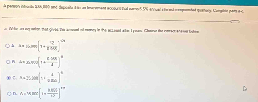 A person inherits $35,000 and deposits it in an investment account that earns 5.5% annual interest compounded quarterly. Complete parts a-c
a. Write an equation that gives the amount of money in the account after t years. Choose the correct answer below
A. A=35,000(1+ 12/0.055 )^123
B. A=35,000(1+ (0.055)/4 )^4t
C. A=35,000(1+ 4/0.055 )^41
D. A=35,000(1+ (0.055)/12 )^121