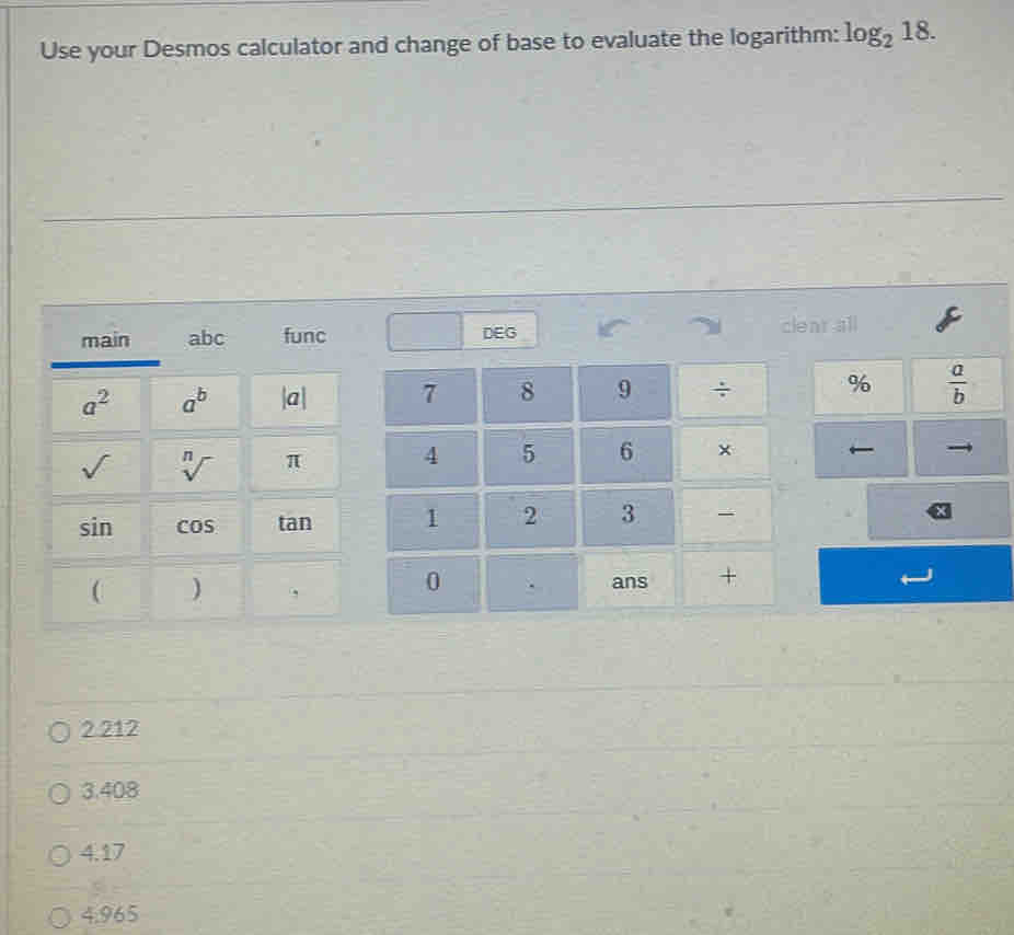 Use your Desmos calculator and change of base to evaluate the logarithm: log _218. 
main a bc func DEG cleat all
a^2 a^b |a| 7 8 9 ÷ %  a/b 
sqrt() sqrt[n]() π 4 5 6 × ←
sin cos tan 1 2 3 
( )
0 ans +
2.212
3.408
4.17
4.965