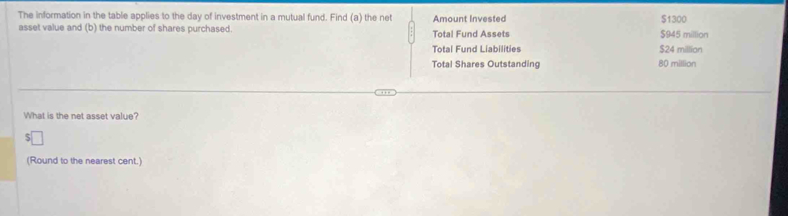 The information in the table applies to the day of investment in a mutual fund. Find (a) the net Amount Invested $945 million $1300
asset value and (b) the number of shares purchased.
Total Fund Assets
Total Fund Liabilities $24 million
Total Shares Outstanding 80 million
What is the net asset value?
(Round to the nearest cent.)