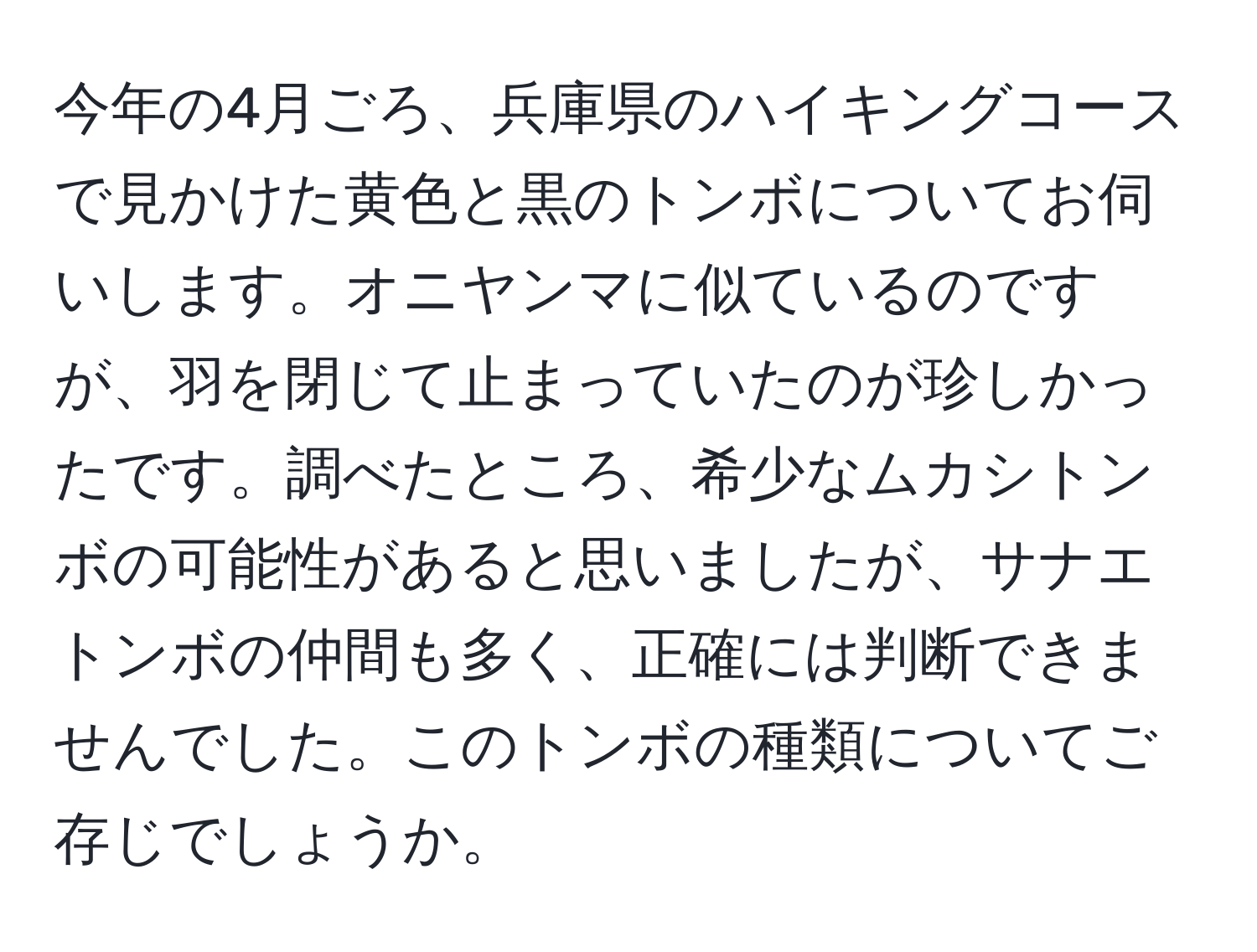 今年の4月ごろ、兵庫県のハイキングコースで見かけた黄色と黒のトンボについてお伺いします。オニヤンマに似ているのですが、羽を閉じて止まっていたのが珍しかったです。調べたところ、希少なムカシトンボの可能性があると思いましたが、サナエトンボの仲間も多く、正確には判断できませんでした。このトンボの種類についてご存じでしょうか。