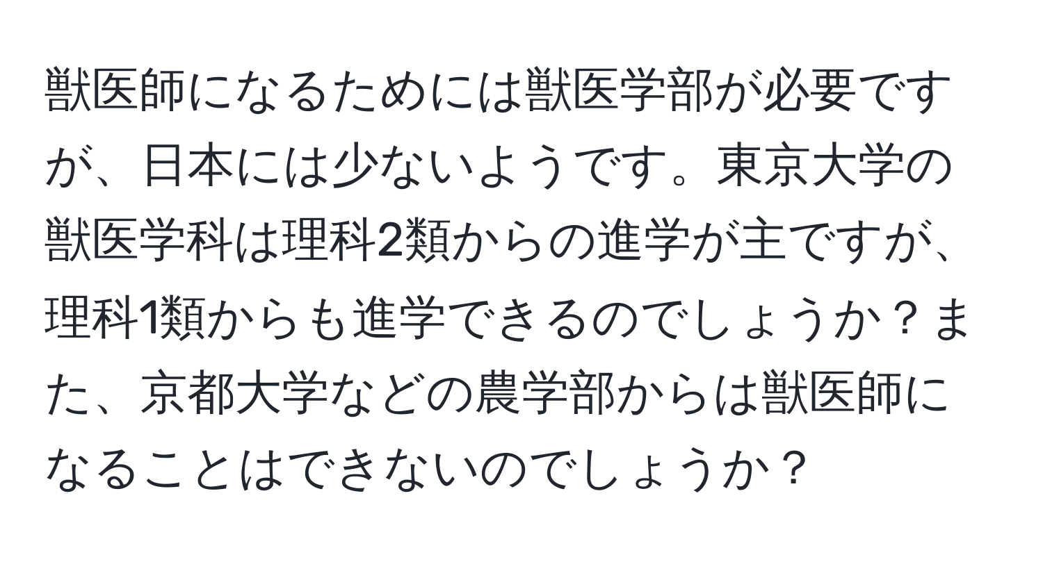 獣医師になるためには獣医学部が必要ですが、日本には少ないようです。東京大学の獣医学科は理科2類からの進学が主ですが、理科1類からも進学できるのでしょうか？また、京都大学などの農学部からは獣医師になることはできないのでしょうか？