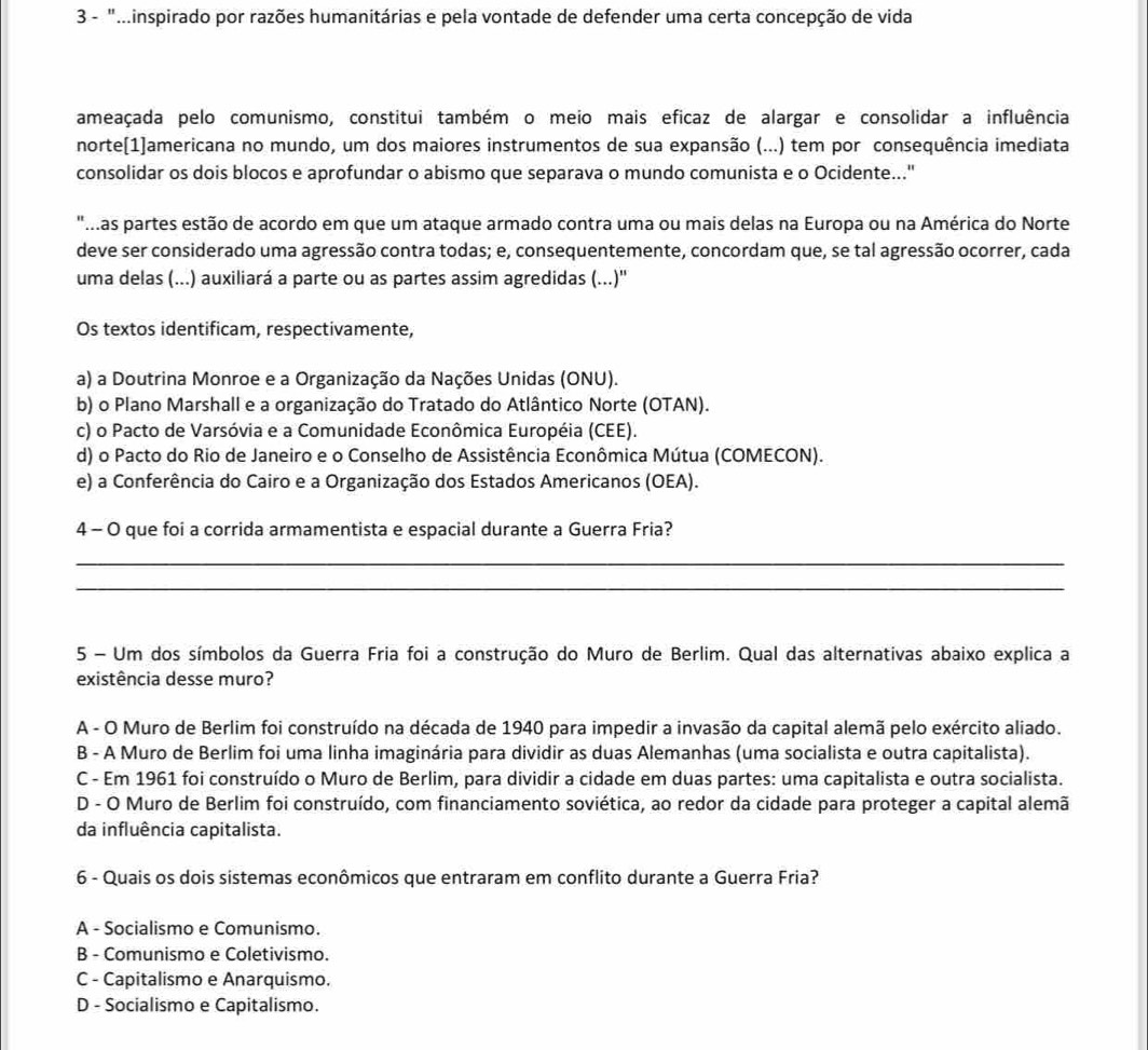 3 - ".inspirado por razões humanitárias e pela vontade de defender uma certa concepção de vida
ameaçada pelo comunismo, constitui também o meio mais eficaz de alargar e consolidar a influência
norte[1]americana no mundo, um dos maiores instrumentos de sua expansão (...) tem por consequência imediata
consolidar os dois blocos e aprofundar o abismo que separava o mundo comunista e o Ocidente..."
"Mas partes estão de acordo em que um ataque armado contra uma ou mais delas na Europa ou na América do Norte
deve ser considerado uma agressão contra todas; e, consequentemente, concordam que, se tal agressão ocorrer, cada
uma delas (...) auxiliará a parte ou as partes assim agredidas (...)''
Os textos identificam, respectivamente,
a) a Doutrina Monroe e a Organização da Nações Unidas (ONU).
b) o Plano Marshall e a organização do Tratado do Atlântico Norte (OTAN).
c) o Pacto de Varsóvia e a Comunidade Econômica Européia (CEE).
d) o Pacto do Rio de Janeiro e o Conselho de Assistência Econômica Mútua (COMECON).
e) a Conferência do Cairo e a Organização dos Estados Americanos (OEA).
4 - O que foi a corrida armamentista e espacial durante a Guerra Fria?
_
_
5 - Um dos símbolos da Guerra Fria foi a construção do Muro de Berlim. Qual das alternativas abaixo explica a
existência desse muro?
A - O Muro de Berlim foi construído na década de 1940 para impedir a invasão da capital alemã pelo exército aliado.
B - A Muro de Berlim foi uma linha imaginária para dividir as duas Alemanhas (uma socialista e outra capitalista).
C - Em 1961 foi construído o Muro de Berlim, para dividir a cidade em duas partes: uma capitalista e outra socialista.
D - O Muro de Berlim foi construído, com financiamento soviética, ao redor da cidade para proteger a capital alemã
da influência capitalista.
6 - Quais os dois sistemas econômicos que entraram em conflito durante a Guerra Fria?
A - Socialismo e Comunismo.
B - Comunismo e Coletivismo.
C - Capitalismo e Anarquismo.
D - Socialismo e Capitalismo.