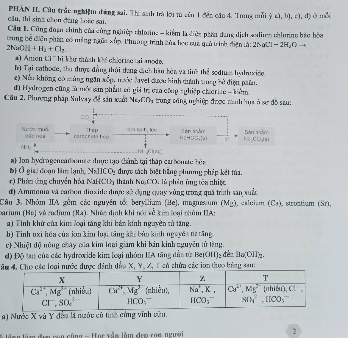 PHÀN II. Câu trắc nghiệm đúng sai. Thí sinh trả lời từ câu 1 đến câu 4. Trong mỗi ý a), b), c), d) ở mỗi
câu, thí sinh chọn đúng hoặc sai.
Câu 1. Công đoạn chính của công nghiệp chlorine - kiềm là điện phân dung dịch sodium chlorine bão hòa
trong bể điện phân có màng ngăn xốp. Phương trình hóa học của quá trình điện là: 2NaCl+2H_2Oto
2NaOH+H_2+Cl_2.
a) Anion Cl¯ bị khử thành khí chlorine tại anode.
b) Tại cathode, thu được đồng thời dung dịch bão hòa và tinh thể sodium hydroxide.
c) Nếu không có màng ngăn xốp, nước Javel được hình thành trong bể điện phân.
d) Hydrogen cũng là một sản phẩm có giá trị của công nghiệp chlorine - kiềm.
Câu 2. Phương pháp Solvay để sản xuất Na_2CO_3 trong công nghiệp được minh họa ở sơ đồ sau:
O
Nước muối Tháp làm lanh, lọc Sản phẩm Sản phầm
bão hoà carbonate hoá NaH HCO_3(s) t Na_2CO_3(s)
NH。
NH_4Cl(aq)
a) Ion hydrogencarbonate được tạo thành tại tháp carbonate hóa.
b) Ở giai đoạn làm lạnh, NaH CO_3 được tách biệt bằng phương pháp kết tủa.
c) Phản ứng chuyển hóa NaH CO_3 thành Na_2CO_3 là phản ứng tỏa nhiệt.
d) Ammonia và carbon dioxide được sử dụng quay vòng trong quá trình sản xuất.
Câu 3. Nhóm IIA gồm các nguyên tố: beryllium (Be), magnesium (Mg), calcium (Ca), strontium (Sr),
barium (Ba) và radium (Ra). Nhận định khi nói về kim loại nhóm IIA:
a) Tính khử của kim loại tăng khi bán kính nguyên tử tăng.
b) Tính oxi hóa của ion kim loại tăng khi bán kính nguyên tử tăng.
c) Nhiệt độ nóng chảy của kim loại giảm khi bán kính nguyên tử tăng.
d) Độ tan của các hydroxide kim loại nhóm IIA tăng dần từ Be(OH)_2 đến Ba(OH)_2.
Tâu 4. Cho các loại nước được đánh dấu X, Y, Z, T có chứa các ion theo bảng sau:
a) Nước X và Y đều là nước có tính cứng vĩnh cửu.
l lông làm đẹp con công - Học vấn làm đep con người
2