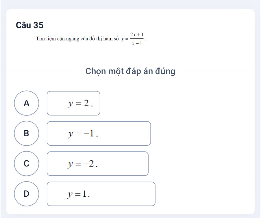 Tìm tiệm cận ngang của đồ thị hàm số y= (2x+1)/x-1 . 
Chọn một đáp án đúng
A
y=2.
B
y=-1.
C
y=-2.
D
y=1.