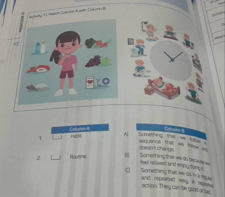 Brus
teet
y 1.1. Match Column A with Column B.
Drinkin
D
Wean
Column A Column B
1.
_
Habit. A] Something that we follow A
sequence that we follow and 
doesn't change.
2 _Routine.
B) Something that we do because we
feel relaxed and enjoy doing it.
C) Something that we do in a regular
and repeated way. A repeated
action. They can be good or bad