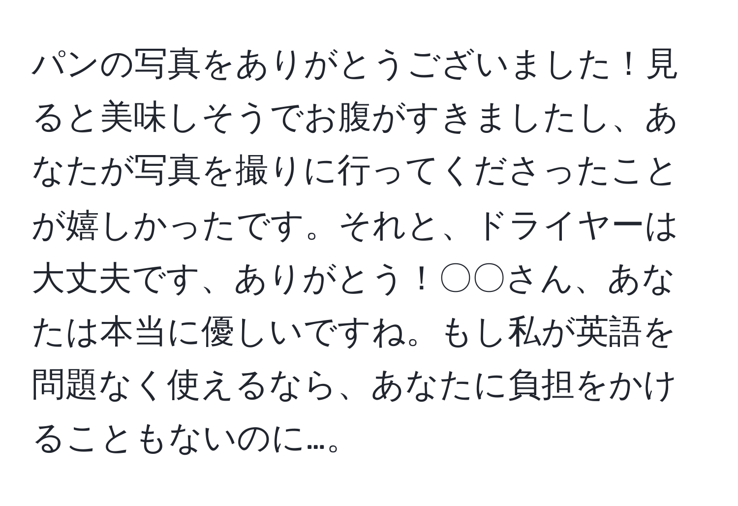 パンの写真をありがとうございました！見ると美味しそうでお腹がすきましたし、あなたが写真を撮りに行ってくださったことが嬉しかったです。それと、ドライヤーは大丈夫です、ありがとう！〇〇さん、あなたは本当に優しいですね。もし私が英語を問題なく使えるなら、あなたに負担をかけることもないのに…。