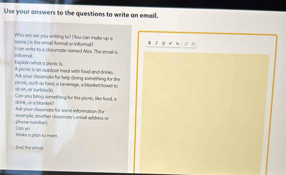 Use your answers to the questions to write an email. 
Who are are you writing to? (You can make up a 
name.) Is the email formal or informal? B I ∪ x x, ;= :: 
I can write to a classmate named Alex. The email is 
informal. 
Explain what a picnic is. 
A picnic is an outdoor meal with food and drinks. 
Ask your classmate for help (bring something for the 
picnic, such as food, a beverage, a blanket/towel to 
sit on, or sunblock). 
Can you bring something for the picnic, like food, a 
drink, or a blanket? 
Ask your classmate for some information (for 
example, another classmate's email address or 
phone number). 
Can yo 
Make a plan to meet. 
End the email.