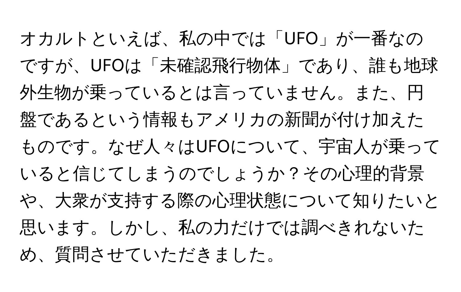 オカルトといえば、私の中では「UFO」が一番なのですが、UFOは「未確認飛行物体」であり、誰も地球外生物が乗っているとは言っていません。また、円盤であるという情報もアメリカの新聞が付け加えたものです。なぜ人々はUFOについて、宇宙人が乗っていると信じてしまうのでしょうか？その心理的背景や、大衆が支持する際の心理状態について知りたいと思います。しかし、私の力だけでは調べきれないため、質問させていただきました。