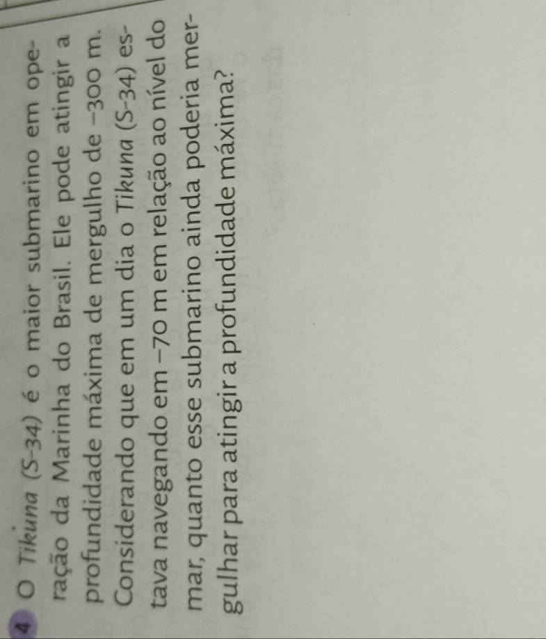 Tikuna (S-34) é o maior submarino em ope- 
ração da Marinha do Brasil. Ele pode atingir a 
profundidade máxima de mergulho de −300 m. 
Considerando que em um dia o Tikuna (S-34) es- 
tava navegando em −70 m em relação ao nível do 
mar, quanto esse submarino ainda poderia mer- 
gulhar para atingir a profundidade máxima?