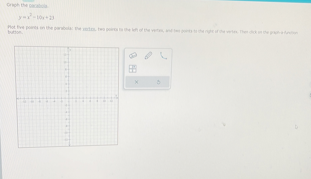 Graph the parabola.
y=x^2-10x+23
Plot five points on the parabola: the vertex, two points to the left of the vertex, and two points to the right of the vertex. Then click on the graph-a-function 
button. 
×