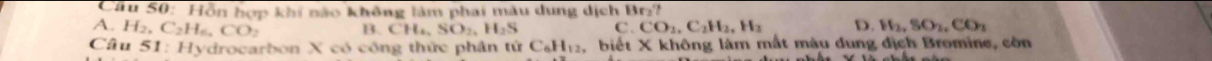 Câu S0: Hôn hợp khí não không làm phai màu dung dịch Br₂?
A. H_2, C_2H_6, CO_2 B. CH_4, SO_2, H_2S C. CO_2, C_2H_2, H_2 D. H_2, SO_2, CO_2
Câu 51 : Hydrocarbon X có công thức phân t tirC_6H_12 , biết X không làm mất màu dung địch Bromine, còn