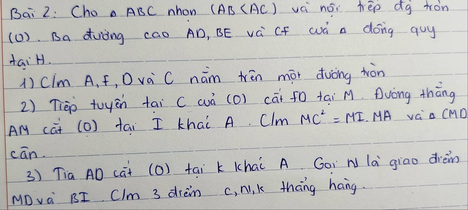 Bai 2: Cho a ABC nhon (AB (AC) vá nói hēp dg tron 
(1 ). Ba duòng cao AD, BE vá CF wá a dong quy 
taiH. 
1) CIm A, f, D va C nám Nēn mor duòng tòn 
2) Tièp tuyēn tai ( wò (O) cai f0 tai M. Duòng thāng 
Am cat (0) tai I khai A. Clm MC^2=MI MA vC al CMC
cān. 
3) Tia AD cat (O) tai k Khai A Goi N la giao dièm 
MDvà BI Clm 3 drein c, N, k thāng hang.