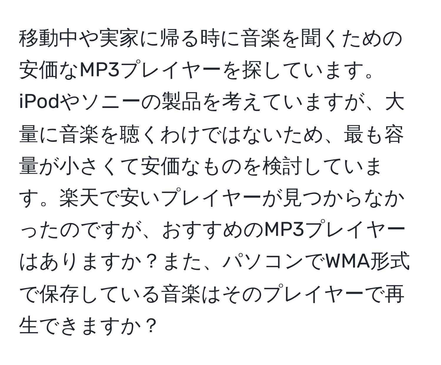 移動中や実家に帰る時に音楽を聞くための安価なMP3プレイヤーを探しています。iPodやソニーの製品を考えていますが、大量に音楽を聴くわけではないため、最も容量が小さくて安価なものを検討しています。楽天で安いプレイヤーが見つからなかったのですが、おすすめのMP3プレイヤーはありますか？また、パソコンでWMA形式で保存している音楽はそのプレイヤーで再生できますか？