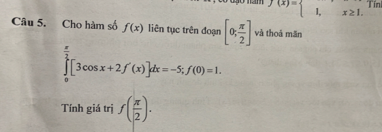 f(x)=beginarrayl 1,x≥ 1.endarray. Tín 
Câu 5. Cho hàm số f(x) liên tục trên đoạn [0; π /2 ] và thoả mãn
∈tlimits _0^((frac π)2)[3cos x+2f'(x)]dx=-5; f(0)=1. 
Tính giá trị f( π /2 ).