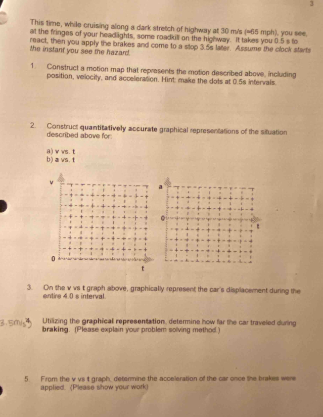 This time, while cruising along a dark stretch of highway at 30 m/s (=65 mph), you see. 
at the fringes of your headlights, some roadkill on the highway. It takes you 0.5 s to 
react, then you apply the brakes and come to a stop 3.5s later. Assume the clock starts 
the instant you see the hazard. 
1. Construct a motion map that represents the motion described above, including 
position, velocity, and acceleration. Hint: make the dots at 0.5s intervals. 
2. Construct quantitatively accurate graphical representations of the situation 
described above for 
a) v vs. t
b) a vs. t
v
a
0
t
0
t
3. On the v vs t graph above, graphically represent the car's displacement during the 
entire 4.0 s interval. 
Utilizing the graphical representation, determine how far the car traveled during 
braking. (Please explain your problem solving method.) 
5. From the v vs t graph, determine the acceleration of the car once the brakes were 
applied. (Please show your work)