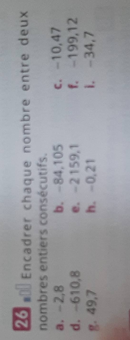 Encadrer chaque nombre entre deux 
nombres entiers consécutifs. 
a. -2,8 b. -84,105 c. -10,47
d. -610,8 e. -2159, 1 f. -199, 12
g. 49, 7 h. -0,21 i. -34, 7
